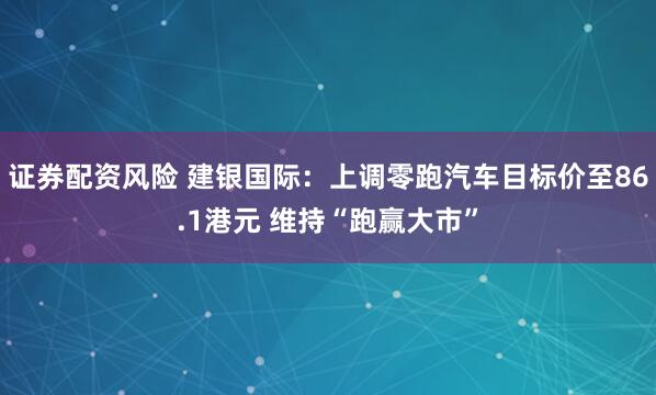 证券配资风险 建银国际：上调零跑汽车目标价至86.1港元 维持“跑赢大市”