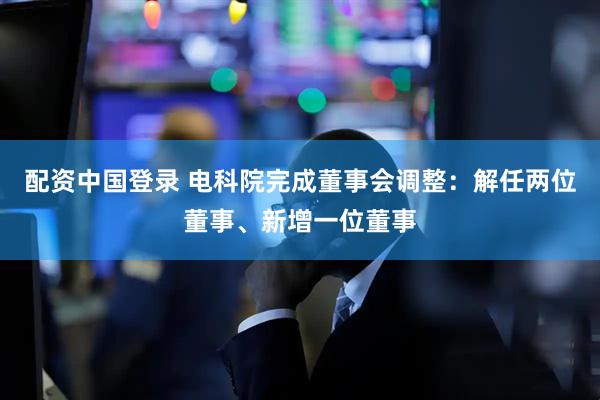 配资中国登录 电科院完成董事会调整：解任两位董事、新增一位董事