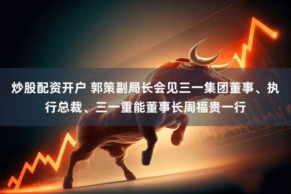 炒股配资开户 郭策副局长会见三一集团董事、执行总裁、三一重能董事长周福贵一行