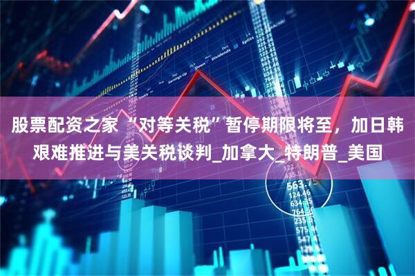 股票配资之家 “对等关税”暂停期限将至，加日韩艰难推进与美关税谈判_加拿大_特朗普_美国