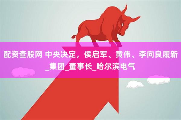 配资查股网 中央决定，侯启军、黄伟、李向良履新_集团_董事长_哈尔滨电气