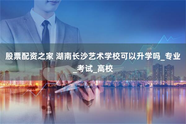 股票配资之家 湖南长沙艺术学校可以升学吗_专业_考试_高校
