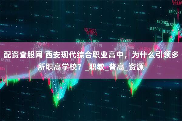 配资查股网 西安现代综合职业高中，为什么引领多所职高学校？_职教_普高_资源
