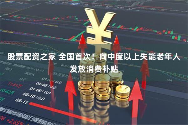 股票配资之家 全国首次！向中度以上失能老年人发放消费补贴