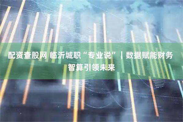 配资查股网 临沂城职“专业说”｜数据赋能财务 智算引领未来