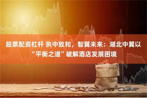股票配资杠杆 执中致和，智翼未来：湖北中翼以“平衡之道”破解酒店发展困境