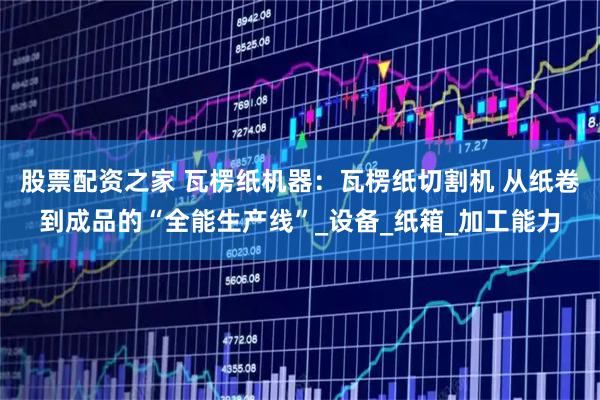 股票配资之家 瓦楞纸机器：瓦楞纸切割机 从纸卷到成品的“全能生产线”_设备_纸箱_加工能力
