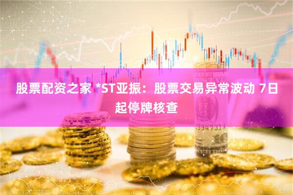 股票配资之家 *ST亚振：股票交易异常波动 7日起停牌核查