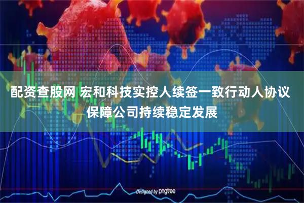 配资查股网 宏和科技实控人续签一致行动人协议 保障公司持续稳定发展