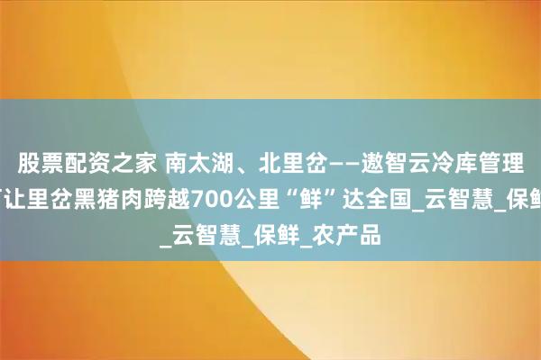 股票配资之家 南太湖、北里岔——遨智云冷库管理系统如何让里岔黑猪肉跨越700公里“鲜”达全国_云智慧_保鲜_农产品