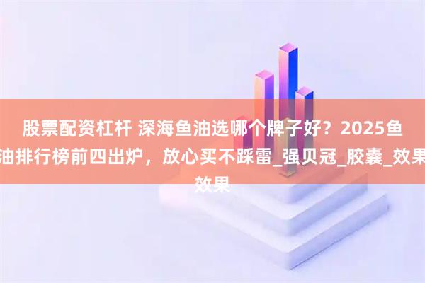 股票配资杠杆 深海鱼油选哪个牌子好？2025鱼油排行榜前四出炉，放心买不踩雷_强贝冠_胶囊_效果