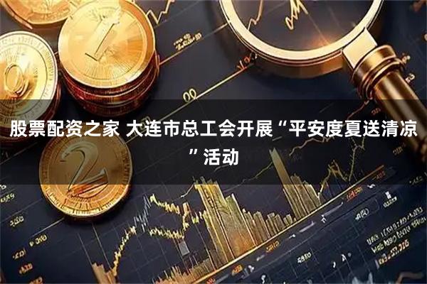 股票配资之家 大连市总工会开展“平安度夏送清凉”活动