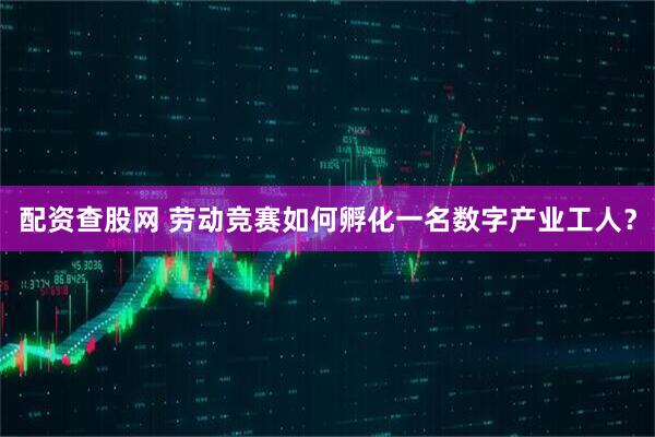 配资查股网 劳动竞赛如何孵化一名数字产业工人？