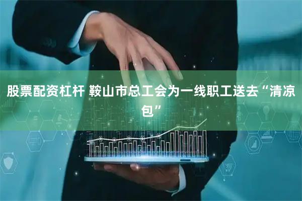 股票配资杠杆 鞍山市总工会为一线职工送去“清凉包”