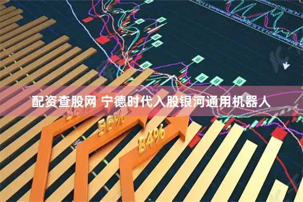 配资查股网 宁德时代入股银河通用机器人
