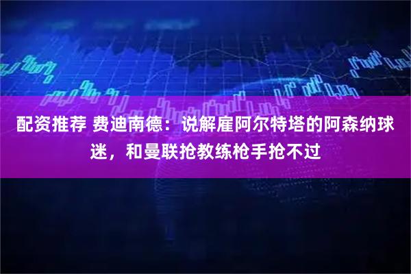 配资推荐 费迪南德：说解雇阿尔特塔的阿森纳球迷，和曼联抢教练枪手抢不过