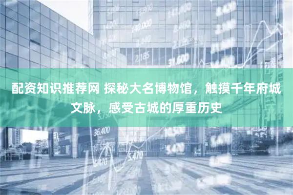 配资知识推荐网 探秘大名博物馆，触摸千年府城文脉，感受古城的厚重历史