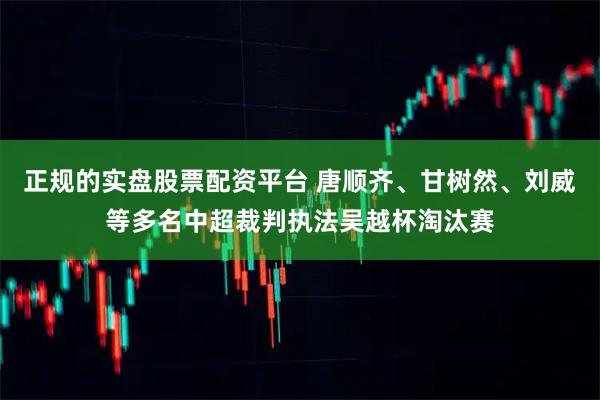 正规的实盘股票配资平台 唐顺齐、甘树然、刘威等多名中超裁判执法吴越杯淘汰赛