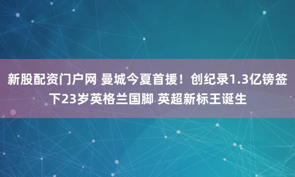 新股配资门户网 曼城今夏首援！创纪录1.3亿镑签下23岁英格兰国脚 英超新标王诞生