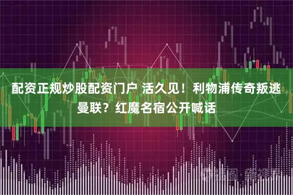 配资正规炒股配资门户 活久见！利物浦传奇叛逃曼联？红魔名宿公开喊话