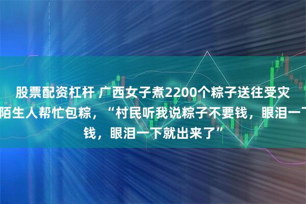 股票配资杠杆 广西女子煮2200个粽子送往受灾乡镇，多位陌生人帮忙包粽，“村民听我说粽子不要钱，眼泪一下就出来了”