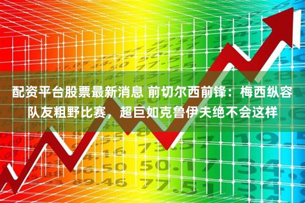 配资平台股票最新消息 前切尔西前锋：梅西纵容队友粗野比赛，超巨如克鲁伊夫绝不会这样