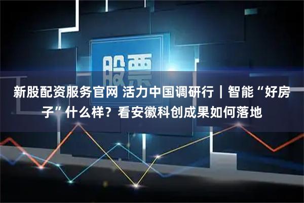 新股配资服务官网 活力中国调研行｜智能“好房子”什么样？看安徽科创成果如何落地