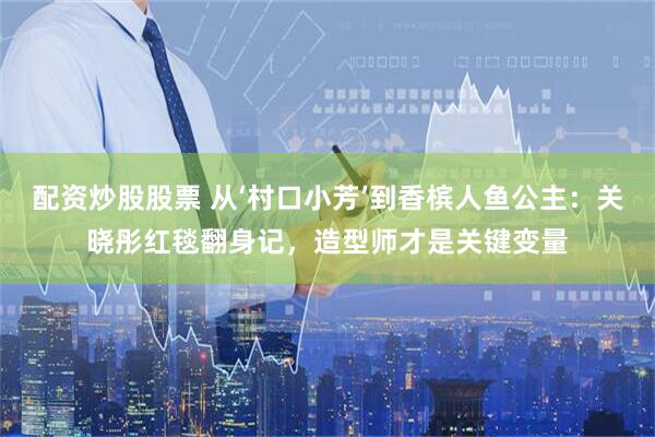 配资炒股股票 从‘村口小芳’到香槟人鱼公主：关晓彤红毯翻身记，造型师才是关键变量