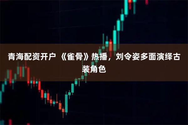 青海配资开户 《雀骨》热播，刘令姿多面演绎古装角色