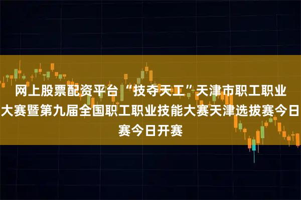 网上股票配资平台 “技夺天工”天津市职工职业技能大赛暨第九届全国职工职业技能大赛天津选拔赛今日开赛