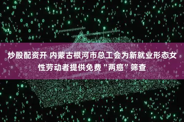炒股配资开 内蒙古根河市总工会为新就业形态女性劳动者提供免费“两癌”筛查