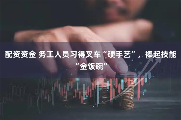 配资资金 务工人员习得叉车“硬手艺”,捧起技能“金饭碗”