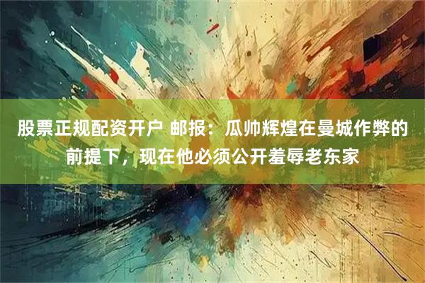 股票正规配资开户 邮报：瓜帅辉煌在曼城作弊的前提下，现在他必须公开羞辱老东家